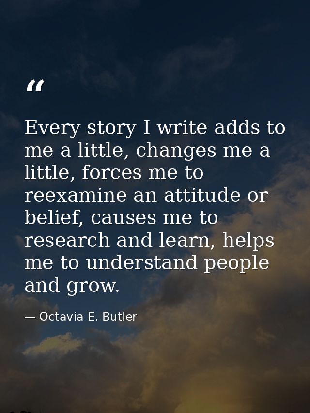 Every story I write adds to me a little, changes me a little, forces me to reexamine an attitude or belief, causes me to — Octavia E. Butler