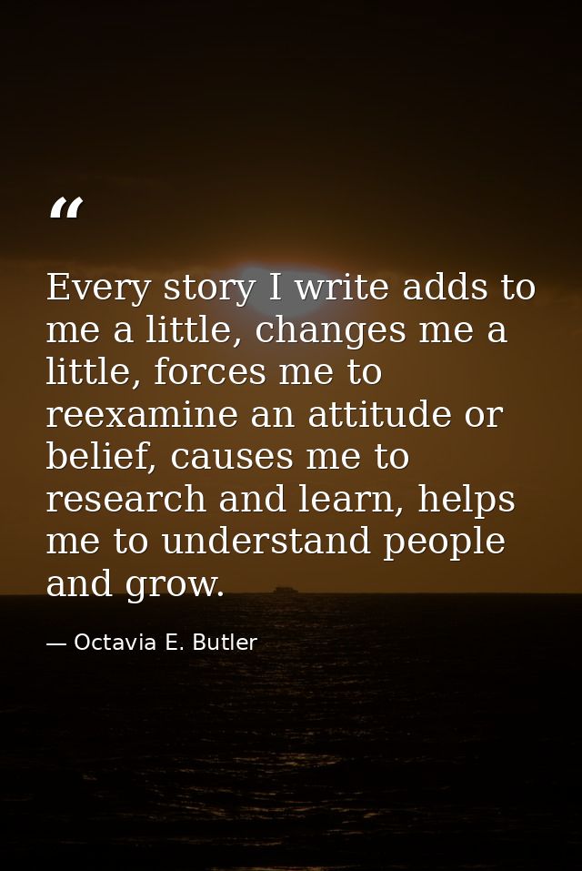 Every story I write adds to me a little, changes me a little, forces me to reexamine an attitude or belief, causes me to — Octavia E. Butler