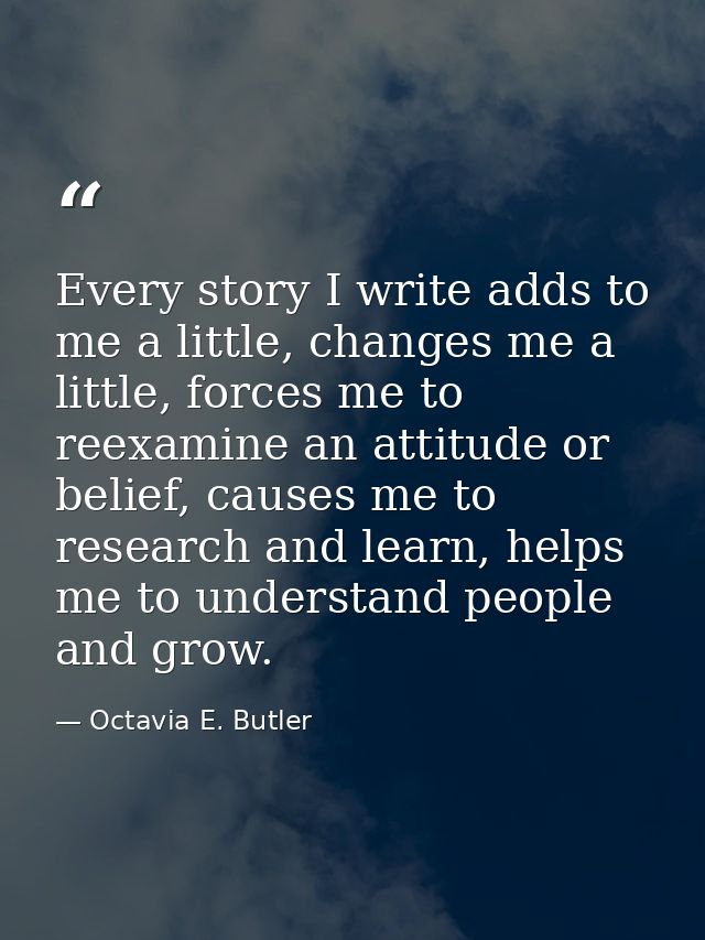 Every story I write adds to me a little, changes me a little, forces me to reexamine an attitude or belief, causes me to — Octavia E. Butler