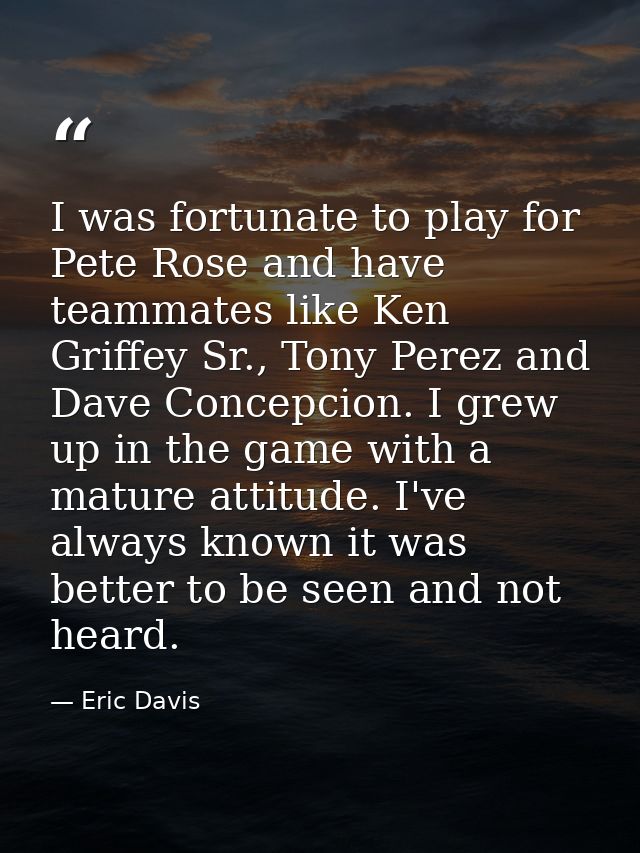 I was fortunate to play for Pete Rose and have teammates like Ken Griffey Sr., Tony Perez and Dave Concepcion. I grew up — Eric Davis