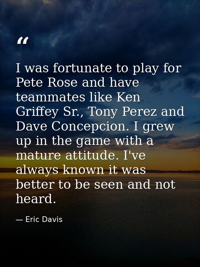 I was fortunate to play for Pete Rose and have teammates like Ken Griffey Sr., Tony Perez and Dave Concepcion. I grew up — Eric Davis