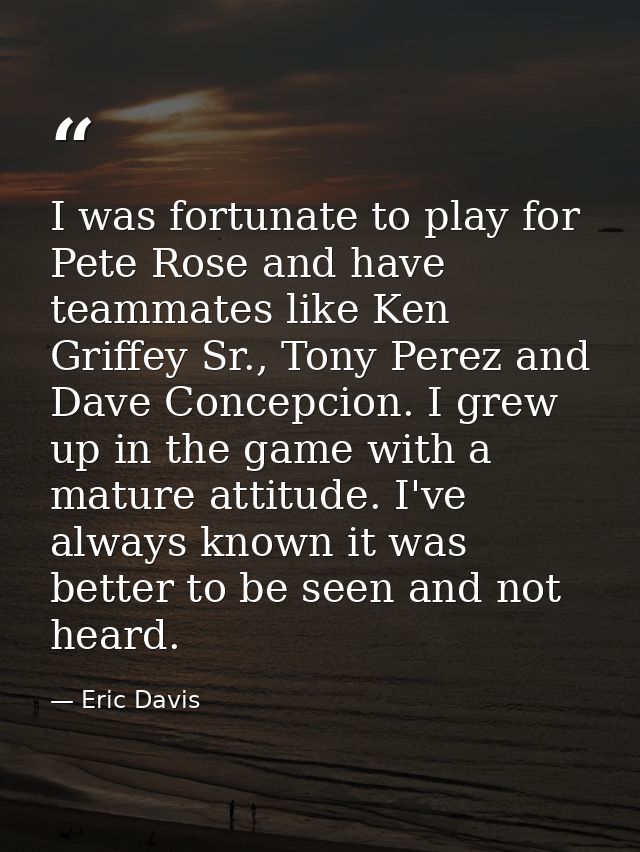 I was fortunate to play for Pete Rose and have teammates like Ken Griffey Sr., Tony Perez and Dave Concepcion. I grew up — Eric Davis