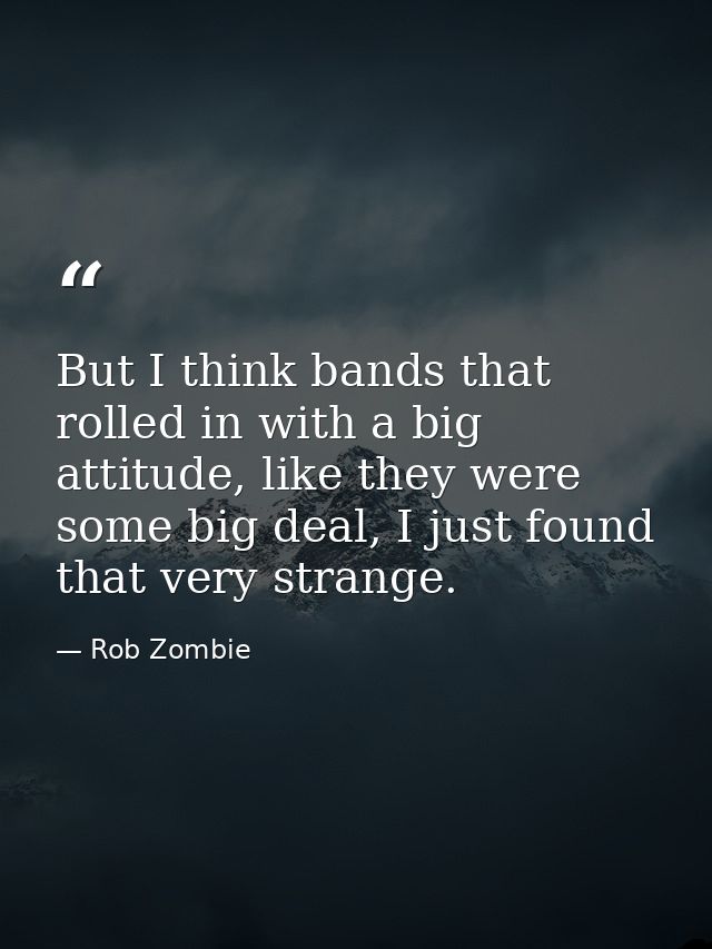 But I think bands that rolled in with a big attitude, like they were some big deal, I just found that very strange. — Rob Zombie
