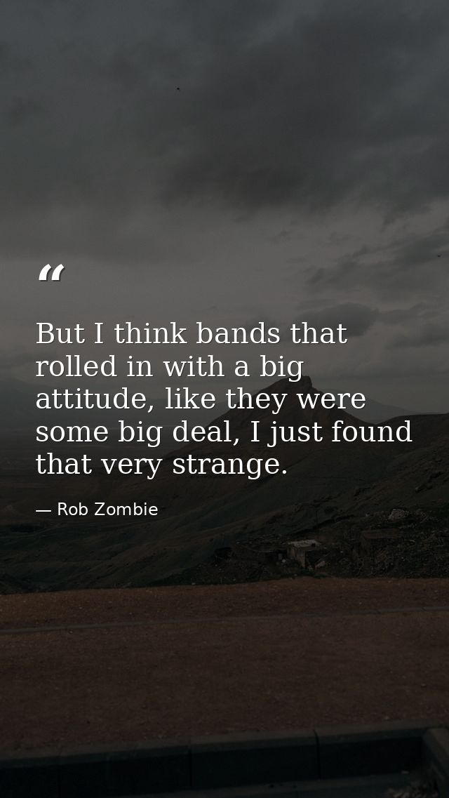 But I think bands that rolled in with a big attitude, like they were some big deal, I just found that very strange. — Rob Zombie