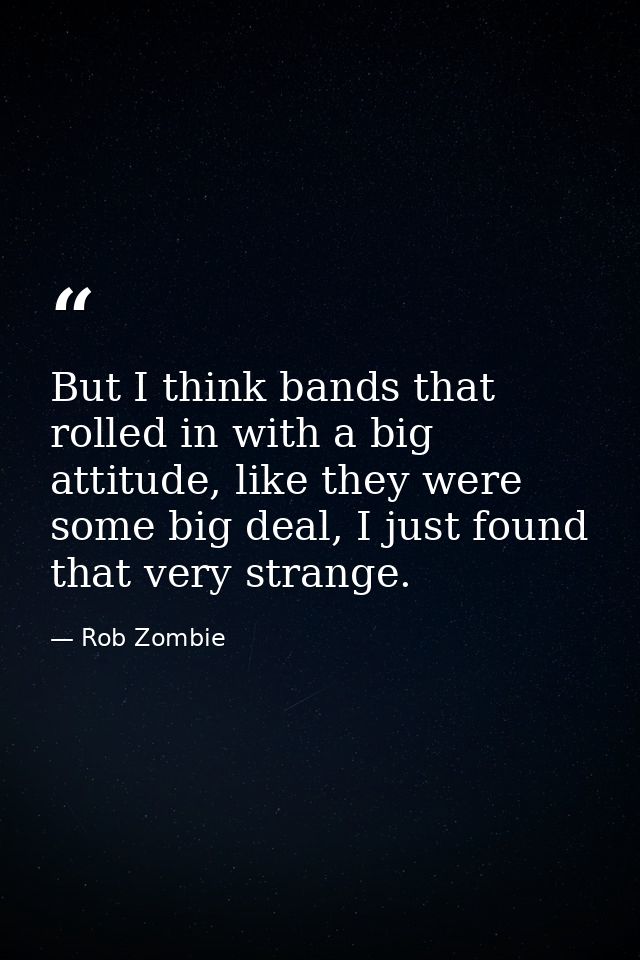 But I think bands that rolled in with a big attitude, like they were some big deal, I just found that very strange. — Rob Zombie