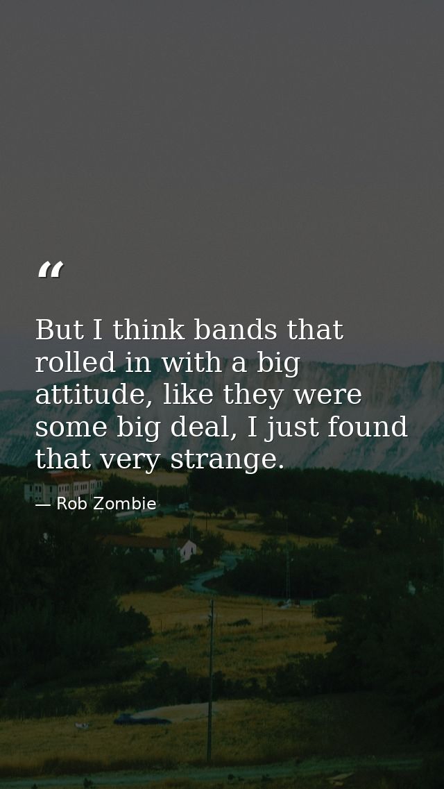 But I think bands that rolled in with a big attitude, like they were some big deal, I just found that very strange. — Rob Zombie