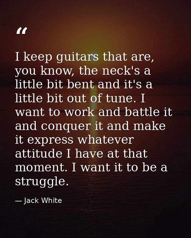 I keep guitars that are, you know, the neck's a little bit bent and it's a little bit out of tune. I want to work and ba — Jack White