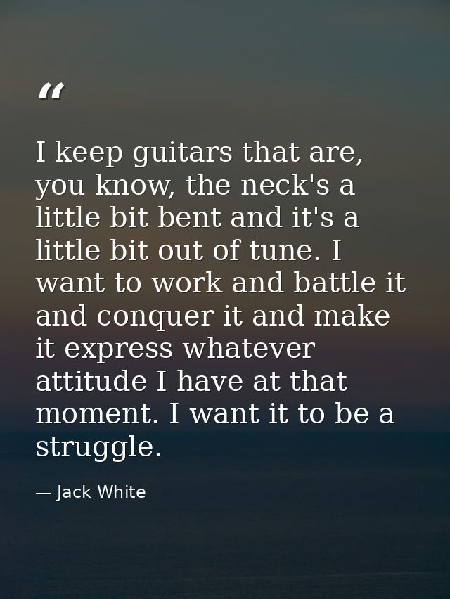 I keep guitars that are, you know, the neck's a little bit bent and it's a little bit out of tune. I want to work and ba — Jack White