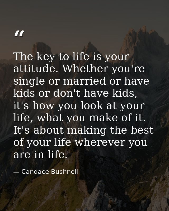 The key to life is your attitude. Whether you're single or married or have kids or don't have kids, it's how you look at — Candace Bushnell