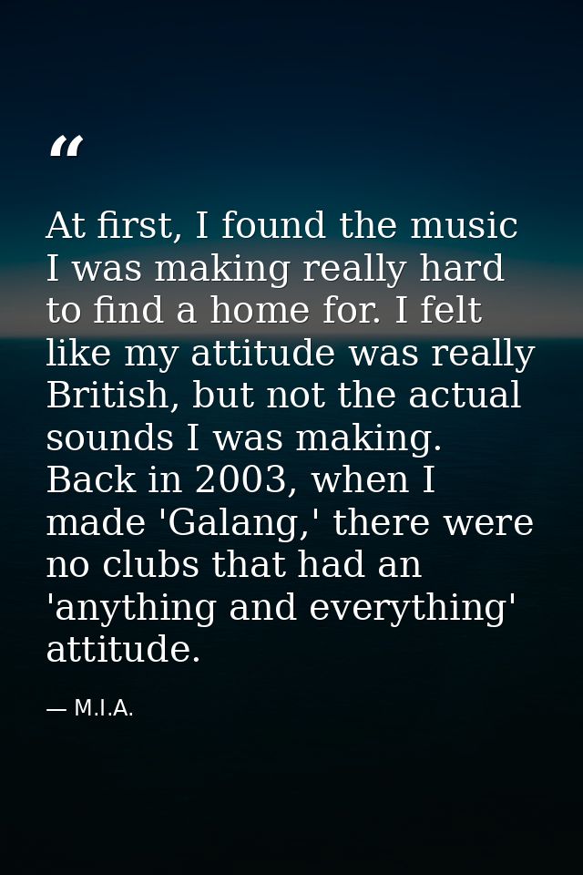 At first, I found the music I was making really hard to find a home for. I felt like my attitude was really British, but — M.I.A.