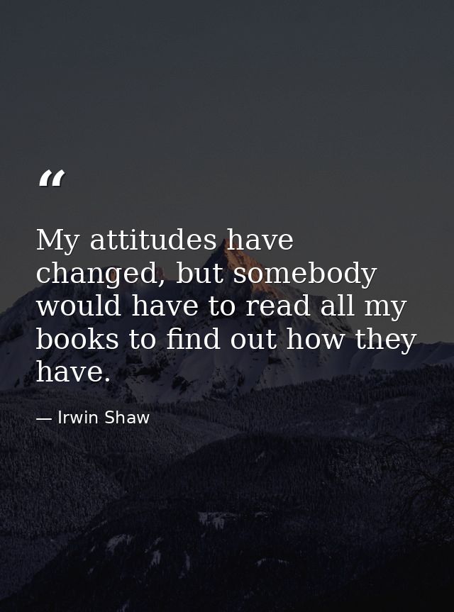 My attitudes have changed, but somebody would have to read all my books to find out how they have. — Irwin Shaw