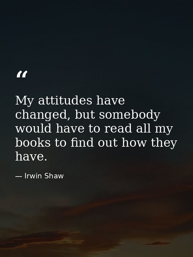 My attitudes have changed, but somebody would have to read all my books to find out how they have. — Irwin Shaw