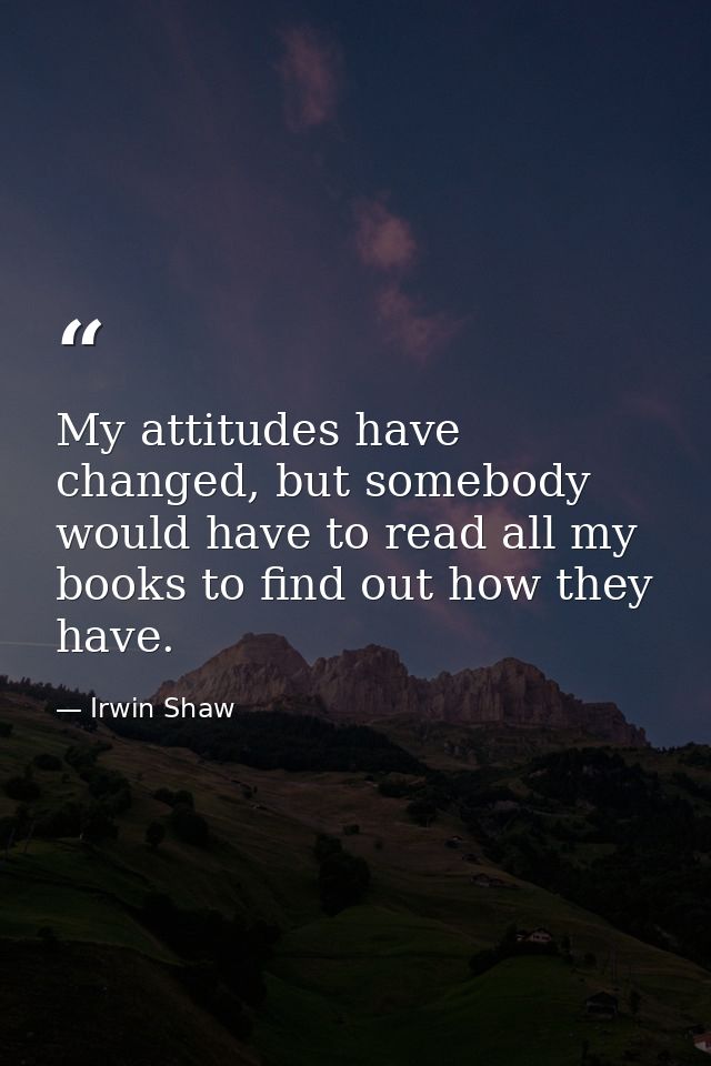 My attitudes have changed, but somebody would have to read all my books to find out how they have. — Irwin Shaw