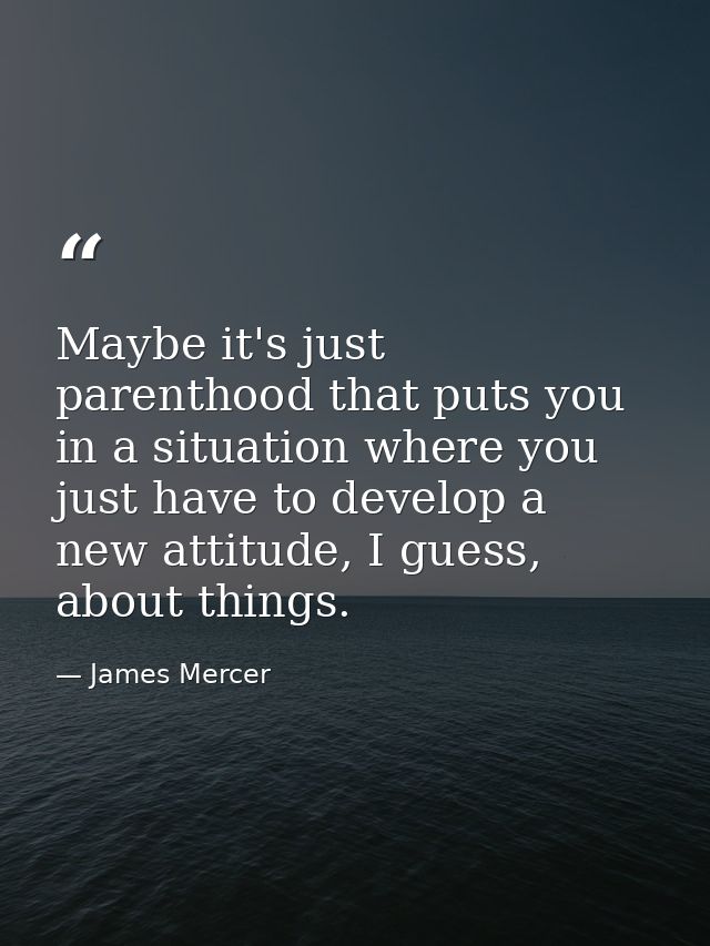 Maybe it's just parenthood that puts you in a situation where you just have to develop a new attitude, I guess, about th — James Mercer