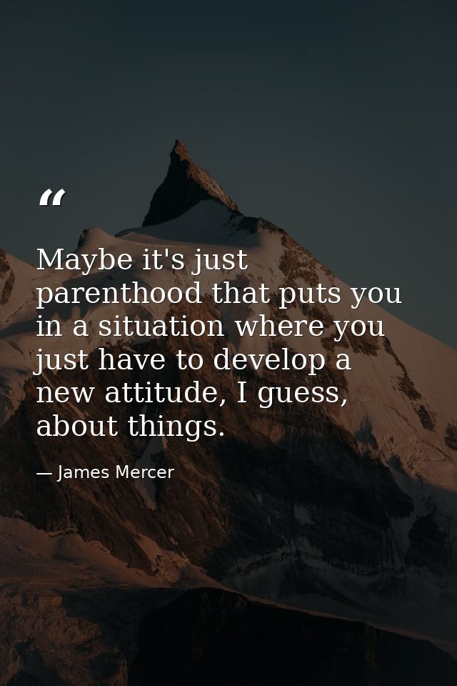 Maybe it's just parenthood that puts you in a situation where you just have to develop a new attitude, I guess, about th — James Mercer