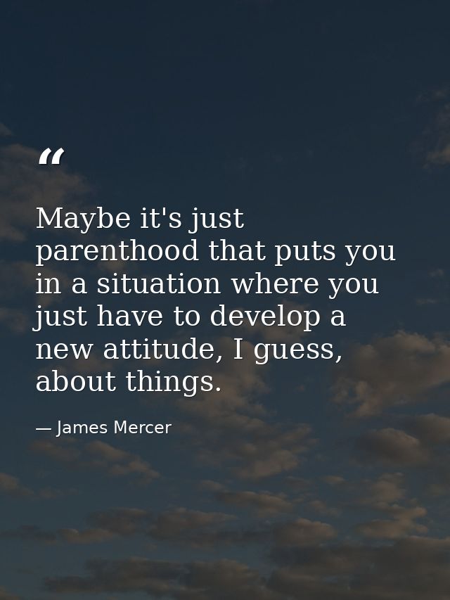 Maybe it's just parenthood that puts you in a situation where you just have to develop a new attitude, I guess, about th — James Mercer