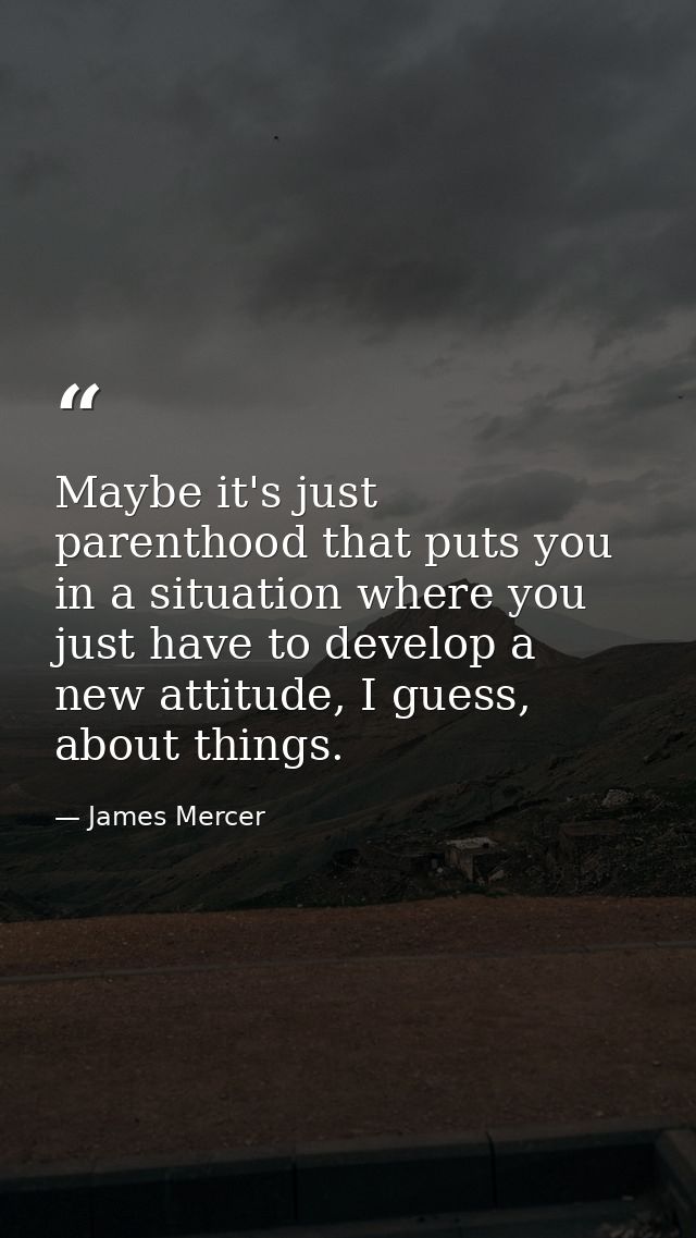 Maybe it's just parenthood that puts you in a situation where you just have to develop a new attitude, I guess, about th — James Mercer