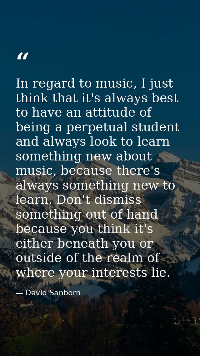 In regard to music, I just think that it's always best to have an attitude of being a perpetual student and always look  — David Sanborn