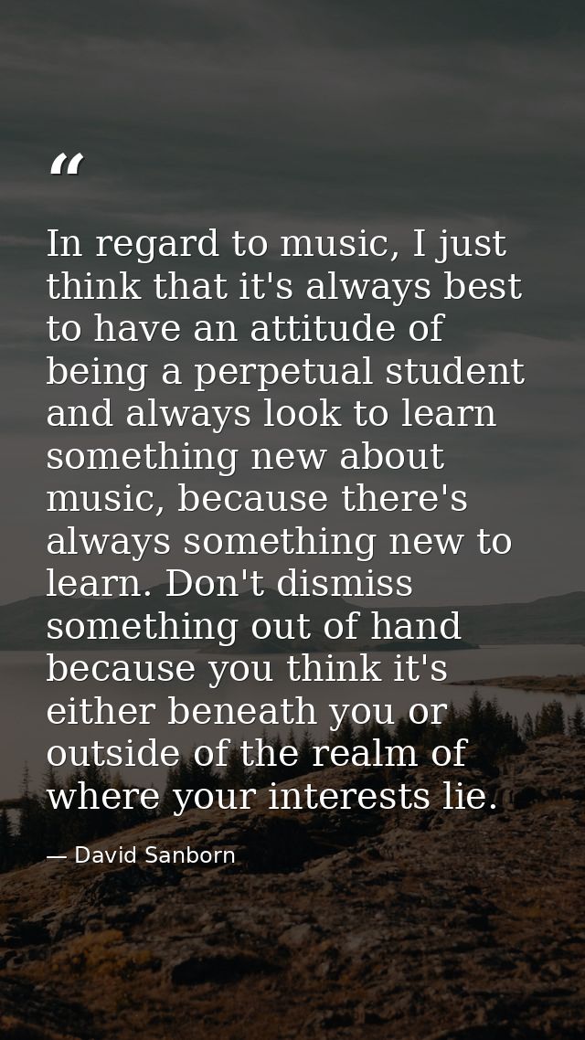 In regard to music, I just think that it's always best to have an attitude of being a perpetual student and always look  — David Sanborn