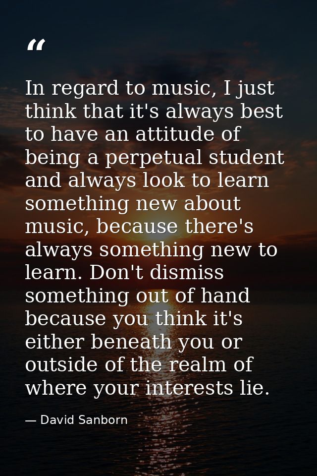 In regard to music, I just think that it's always best to have an attitude of being a perpetual student and always look  — David Sanborn