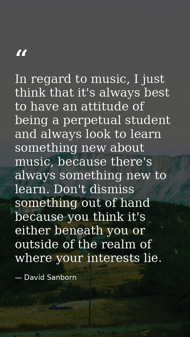 In regard to music, I just think that it's always best to have an attitude of being a perpetual student and always look  — David Sanborn