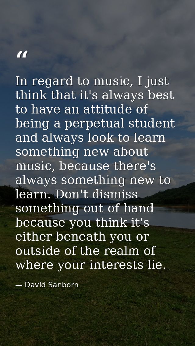 In regard to music, I just think that it's always best to have an attitude of being a perpetual student and always look  — David Sanborn