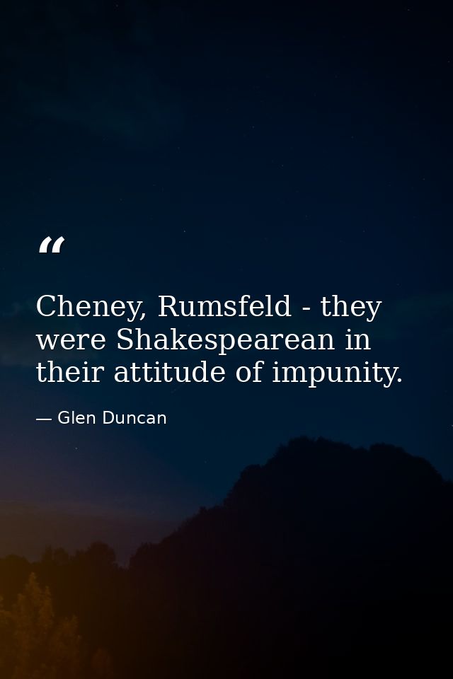 Cheney, Rumsfeld - they were Shakespearean in their attitude of impunity. — Glen Duncan