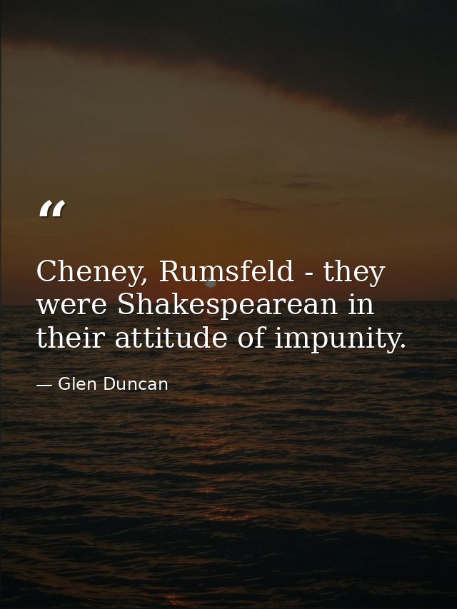 Cheney, Rumsfeld - they were Shakespearean in their attitude of impunity. — Glen Duncan