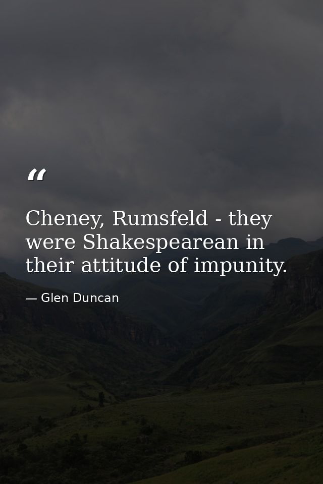 Cheney, Rumsfeld - they were Shakespearean in their attitude of impunity. — Glen Duncan