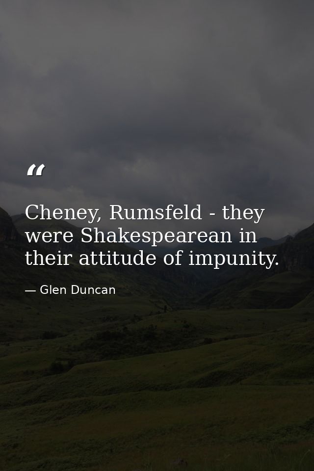 Cheney, Rumsfeld - they were Shakespearean in their attitude of impunity. — Glen Duncan