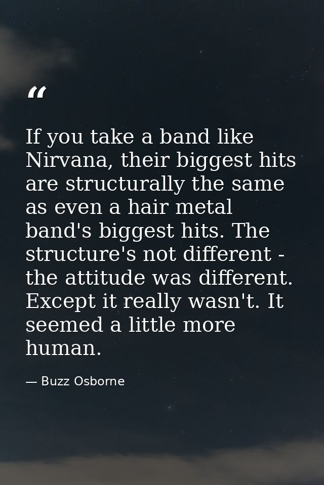 If you take a band like Nirvana, their biggest hits are structurally the same as even a hair metal band's biggest hits.  — Buzz Osborne