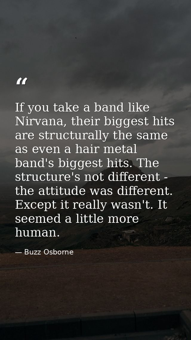 If you take a band like Nirvana, their biggest hits are structurally the same as even a hair metal band's biggest hits.  — Buzz Osborne