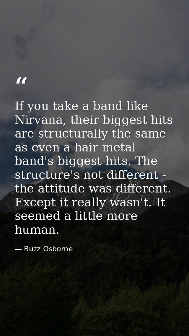 If you take a band like Nirvana, their biggest hits are structurally the same as even a hair metal band's biggest hits.  — Buzz Osborne