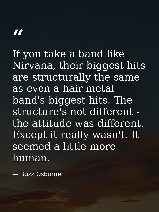 If you take a band like Nirvana, their biggest hits are structurally the same as even a hair metal band's biggest hits.  — Buzz Osborne
