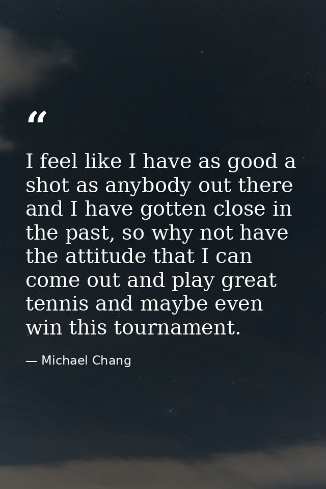 I feel like I have as good a shot as anybody out there and I have gotten close in the past, so why not have the attitude — Michael Chang