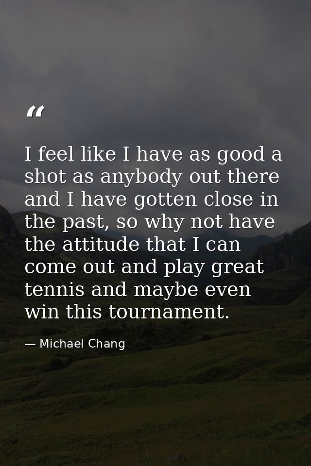 I feel like I have as good a shot as anybody out there and I have gotten close in the past, so why not have the attitude — Michael Chang