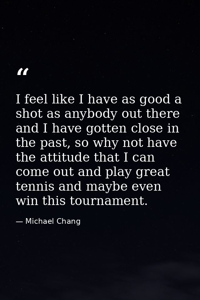 I feel like I have as good a shot as anybody out there and I have gotten close in the past, so why not have the attitude — Michael Chang