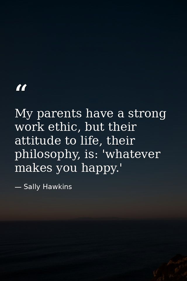 My parents have a strong work ethic, but their attitude to life, their philosophy, is: 'whatever makes you happy.' — Sally Hawkins