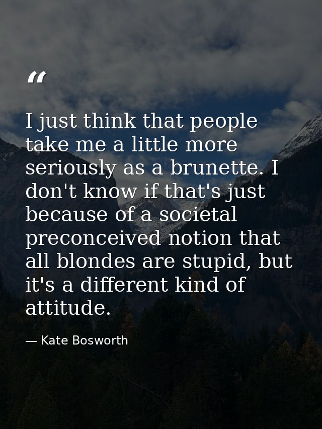 I just think that people take me a little more seriously as a brunette. I don't know if that's just because of a societa — Kate Bosworth