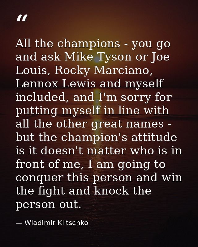 All the champions - you go and ask Mike Tyson or Joe Louis, Rocky Marciano, Lennox Lewis and myself included, and I'm so — Wladimir Klitschko