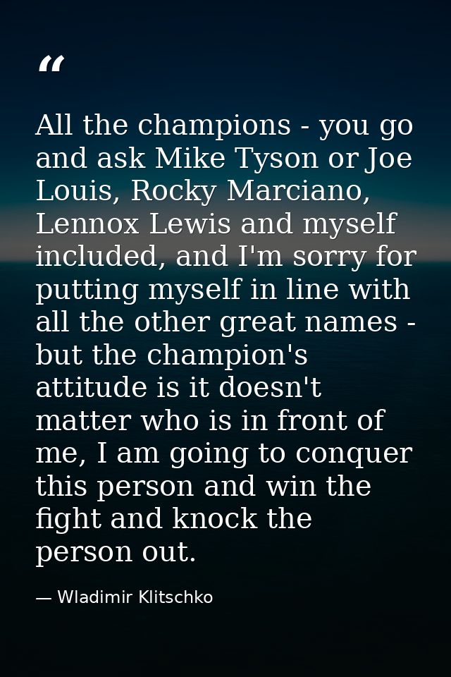All the champions - you go and ask Mike Tyson or Joe Louis, Rocky Marciano, Lennox Lewis and myself included, and I'm so — Wladimir Klitschko