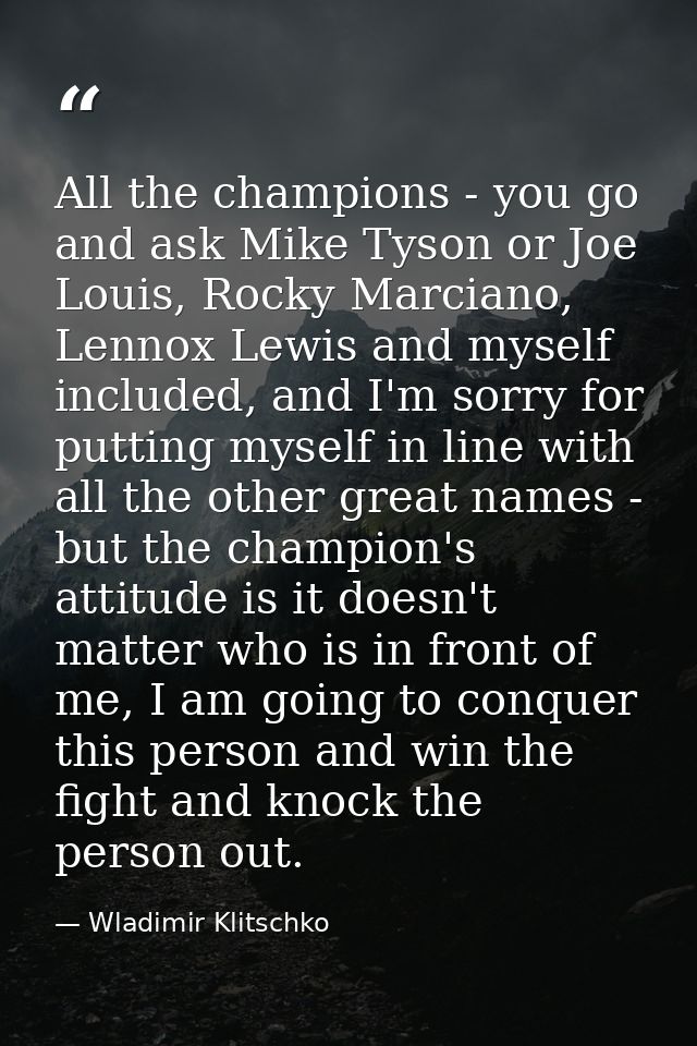 All the champions - you go and ask Mike Tyson or Joe Louis, Rocky Marciano, Lennox Lewis and myself included, and I'm so — Wladimir Klitschko