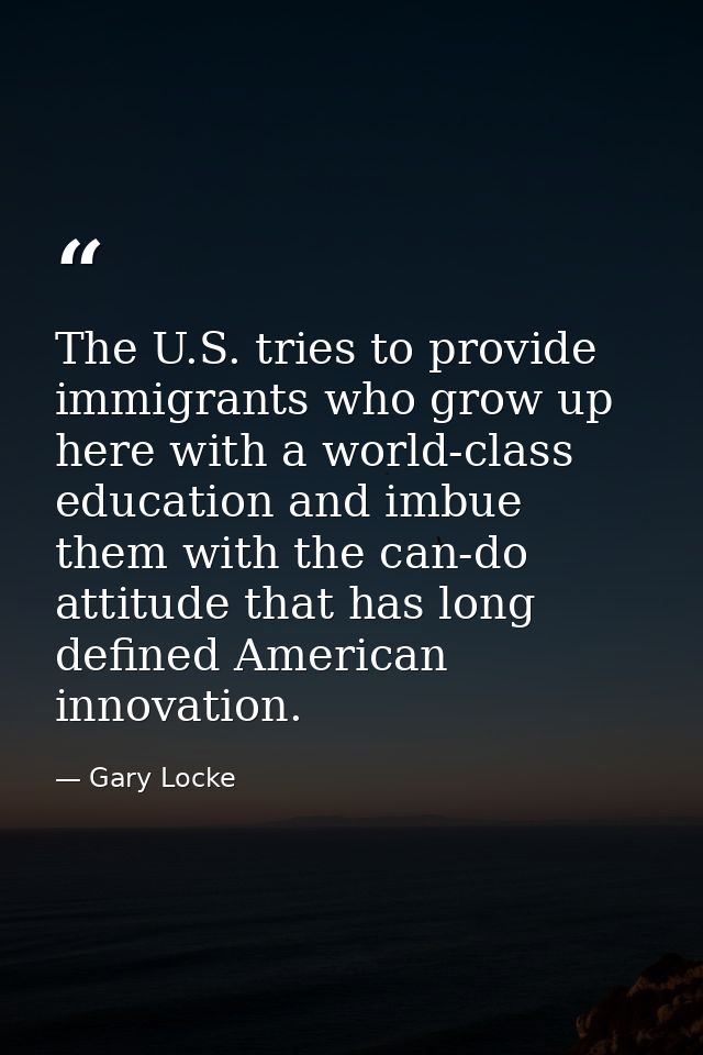 The U.S. tries to provide immigrants who grow up here with a world-class education and imbue them with the can-do attitu — Gary Locke