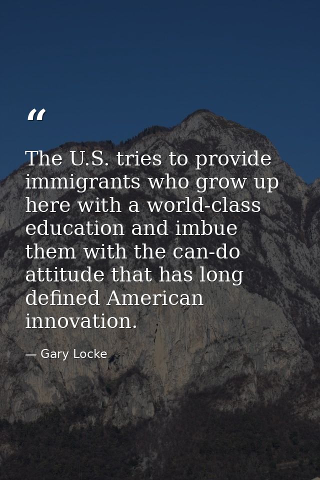 The U.S. tries to provide immigrants who grow up here with a world-class education and imbue them with the can-do attitu — Gary Locke