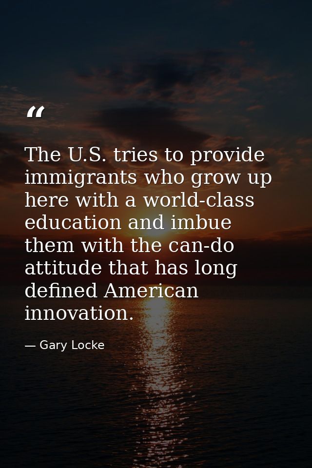 The U.S. tries to provide immigrants who grow up here with a world-class education and imbue them with the can-do attitu — Gary Locke