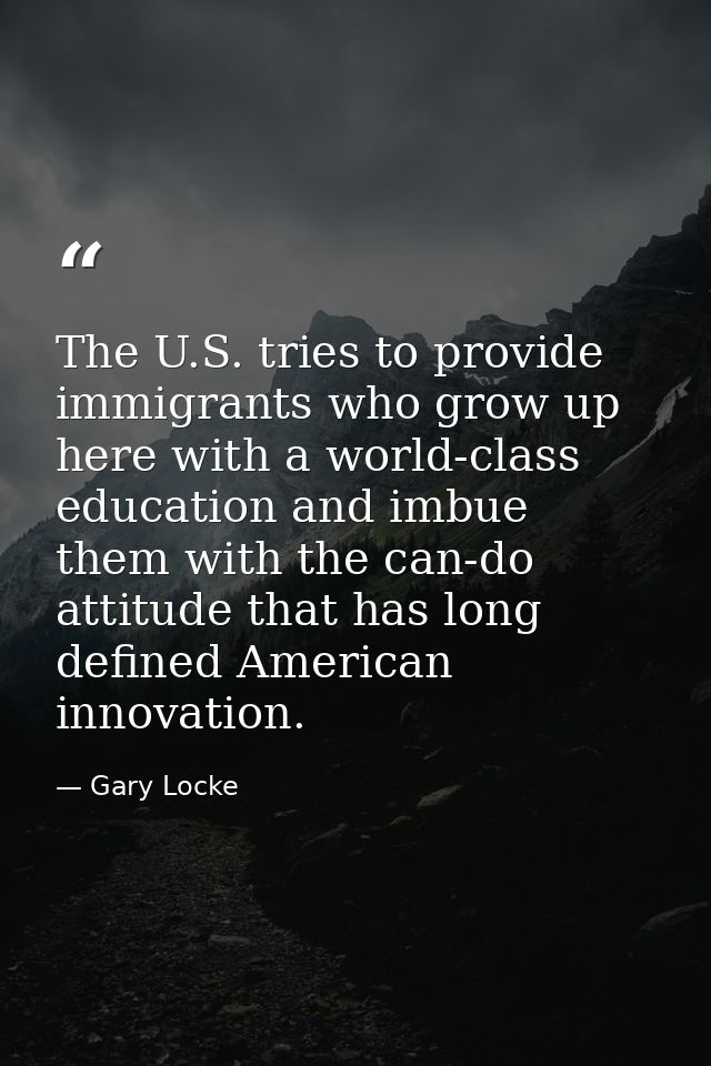 The U.S. tries to provide immigrants who grow up here with a world-class education and imbue them with the can-do attitu — Gary Locke
