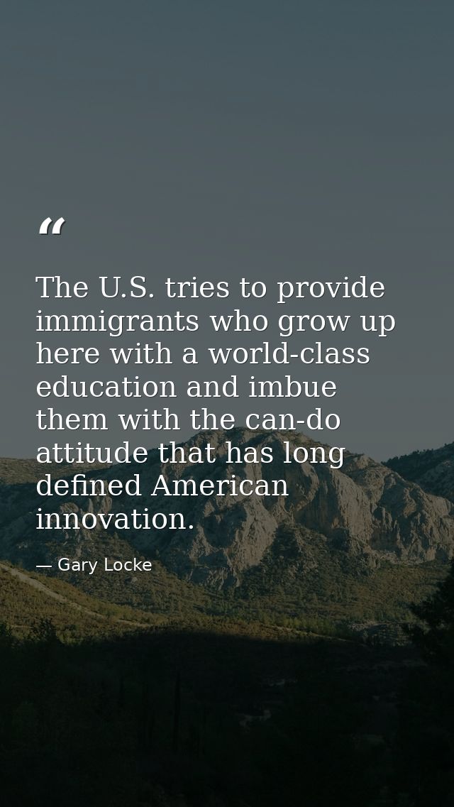 The U.S. tries to provide immigrants who grow up here with a world-class education and imbue them with the can-do attitu — Gary Locke