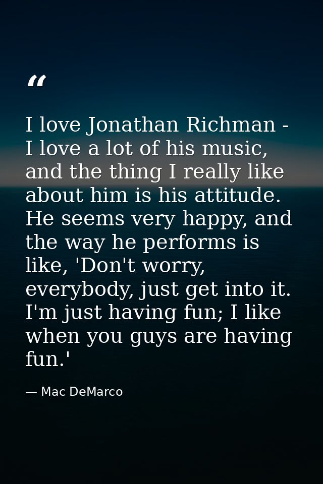 I love Jonathan Richman - I love a lot of his music, and the thing I really like about him is his attitude. He seems ver — Mac DeMarco