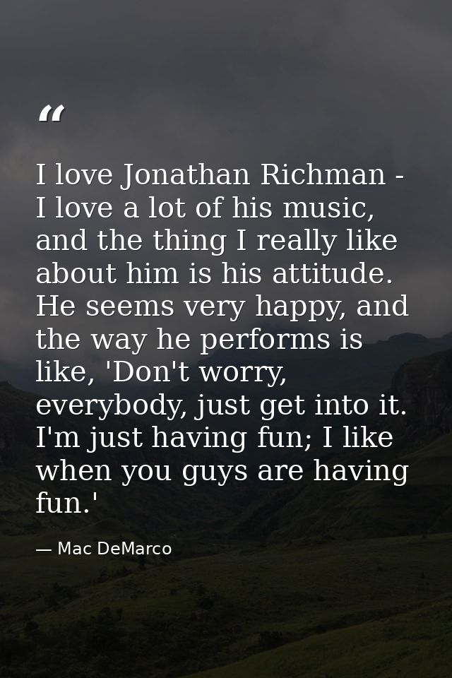 I love Jonathan Richman - I love a lot of his music, and the thing I really like about him is his attitude. He seems ver — Mac DeMarco