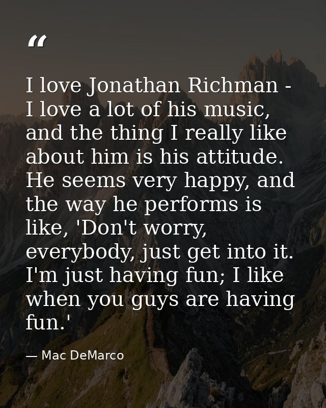 I love Jonathan Richman - I love a lot of his music, and the thing I really like about him is his attitude. He seems ver — Mac DeMarco